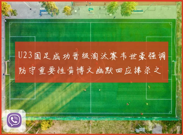 U23国足成功晋级淘汰赛韦世豪强调防守重要性黄博文幽默回应捧杀之说