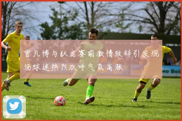 曾凡博与狄龙赛前激情致辞引发现场球迷热烈欢呼气氛高涨