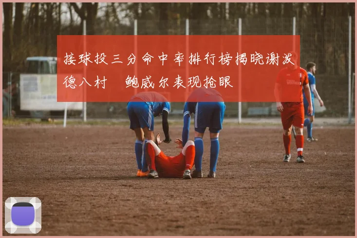 接球投三分命中率排行榜揭晓谢泼德八村塁鲍威尔表现抢眼