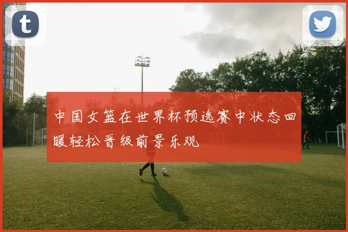 中国女篮在世界杯预选赛中状态回暖轻松晋级前景乐观