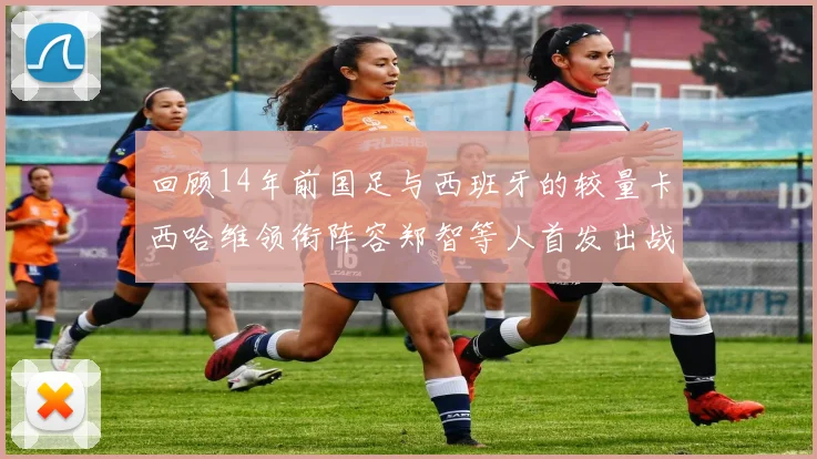 回顾14年前国足与西班牙的较量卡西哈维领衔阵容郑智等人首发出战