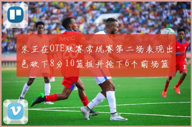 朱正在OTE联赛常规赛第二场表现出色砍下8分10篮板并抢下6个前场篮板