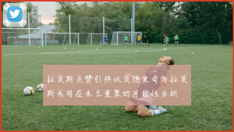拉莫斯点赞引热议莫德里奇与拉莫斯或将在米兰重聚的可能性分析